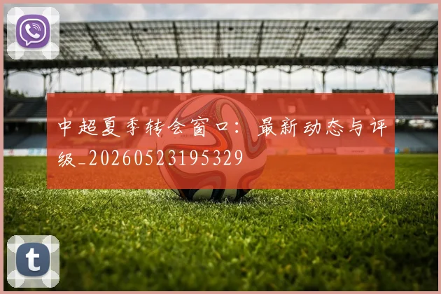 中超夏季转会窗口：最新动态与评级_20260523195329