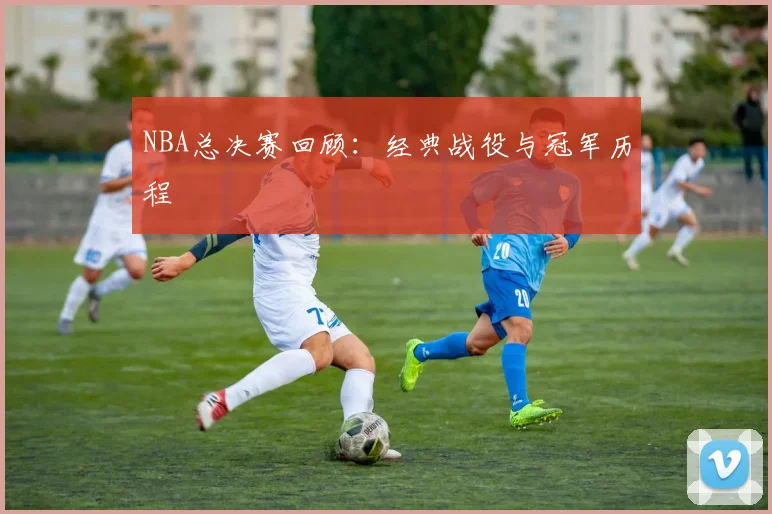 NBA总决赛回顾：经典战役与冠军历程