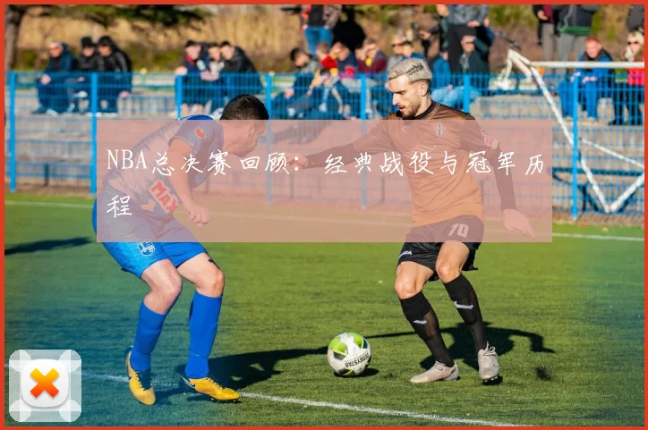 NBA总决赛回顾:经典战役与冠军历程