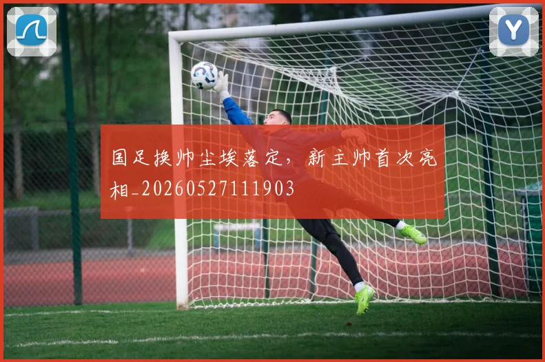 国足换帅尘埃落定，新主帅首次亮相_20260527111903