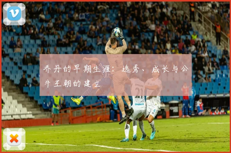 乔丹的早期生涯:选秀、成长与公牛王朝的建立