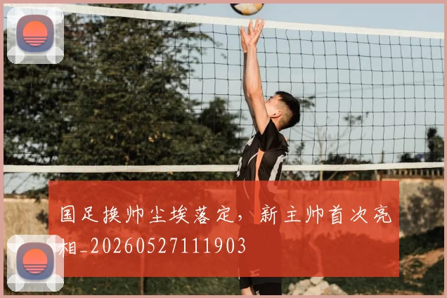 国足换帅尘埃落定，新主帅首次亮相_20260527111903
